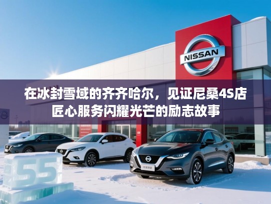 在冰封雪域的齐齐哈尔，见证尼桑4S店匠心服务闪耀光芒的励志故事