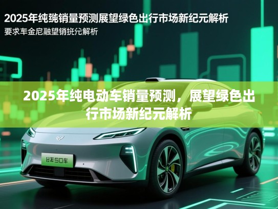 2025年纯电动车销量预测，展望绿色出行市场新纪元解析