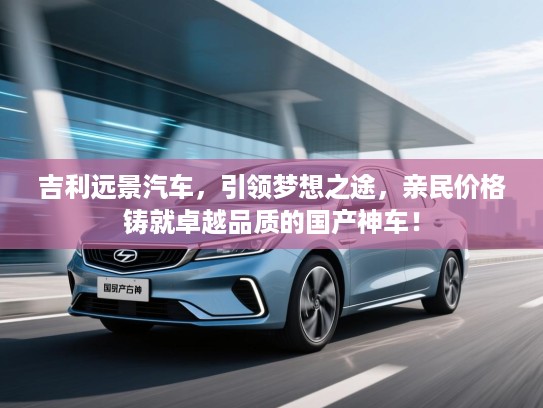 吉利远景汽车,引领梦想之途,亲民价格铸就卓越品质的国产神车! 吉利远景汽车,引领梦想之途,亲民价格铸就卓越品质的国产神车!
