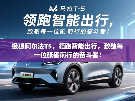 极狐阿尔法T5，领跑智能出行，致敬每一位砥砺前行的奋斗者！