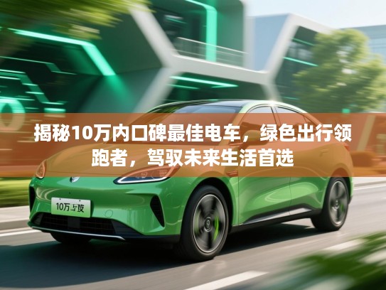 揭秘10万内口碑最佳电车，绿色出行领跑者，驾驭未来生活首选