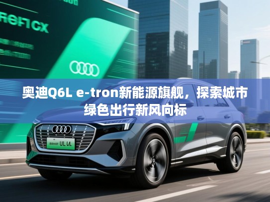 奥迪Q6L e-tron新能源旗舰，探索城市绿色出行新风向标