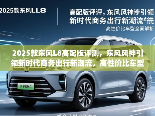 2025款东风L8高配版评测,东风风神引领新时代商务出行新潮流,高性价比车型全面解析 2025款东风L8高配版评测,东风风神引领新时代商务出行新潮流,高性价比车型全面解析
