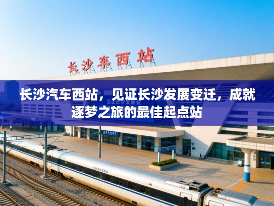 长沙汽车西站，见证长沙发展变迁，成就逐梦之旅的最佳起点站