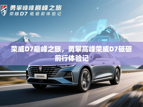 荣威D7巅峰之旅，勇攀高峰荣威D7砥砺前行体验记