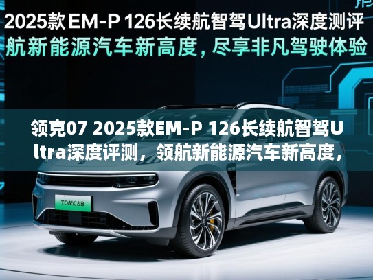领克07 2025款EM-P 126长续航智驾Ultra深度评测，领航新能源汽车新高度，尽享非凡驾驭体验