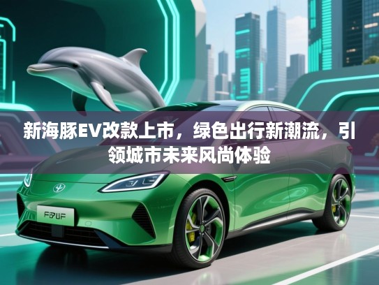 新海豚EV改款上市，绿色出行新潮流，引领城市未来风尚体验