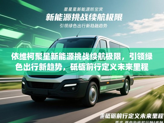 依维柯聚星新能源挑战续航极限，引领绿色出行新趋势，砥砺前行定义未来里程