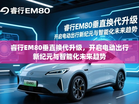 睿行EM80垂直换代升级，开启电动出行新纪元与智能化未来趋势