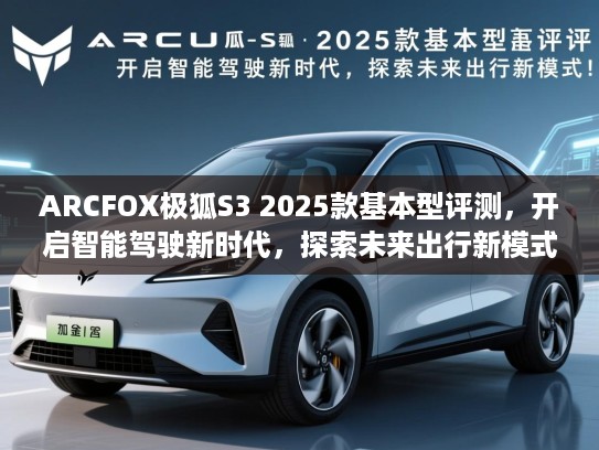 ARCFOX极狐S3 2025款基本型评测，开启智能驾驶新时代，探索未来出行新模式！
