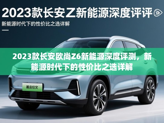 2023款长安欧尚Z6新能源深度评测，新能源时代下的性价比之选详解