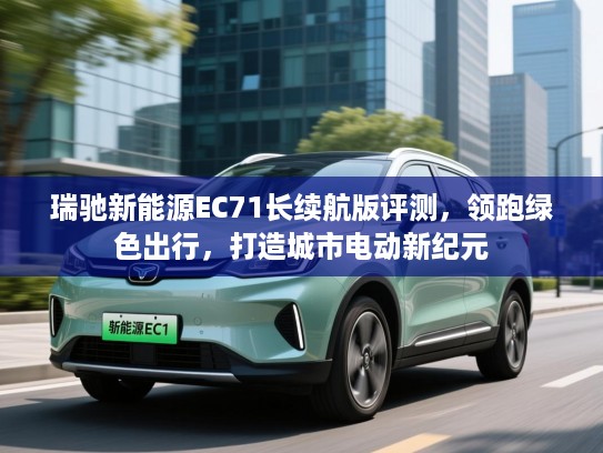 瑞驰新能源EC71长续航版评测，领跑绿色出行，打造城市电动新纪元