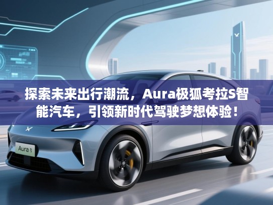 探索未来出行潮流，Aura极狐考拉S智能汽车，引领新时代驾驶梦想体验！