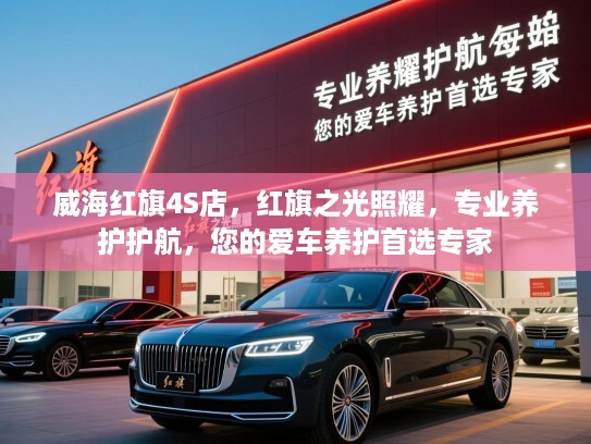 威海红旗4S店，红旗之光照耀，专业养护护航，您的爱车养护首选专家
