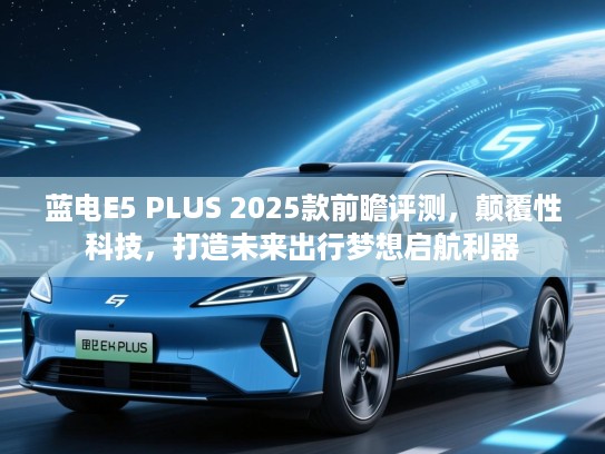 蓝电E5 PLUS 2025款前瞻评测，颠覆性科技，打造未来出行梦想启航利器