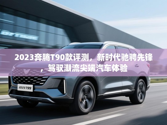 2023奔腾T90款评测，新时代驰骋先锋，驾驭潮流尖端汽车体验