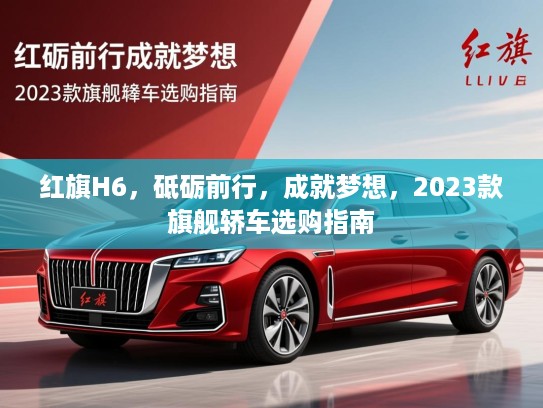 红旗H6，砥砺前行，成就梦想，2023款旗舰轿车选购指南