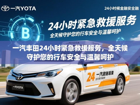 一汽丰田24小时紧急救援服务，全天候守护您的行车安全与温馨呵护
