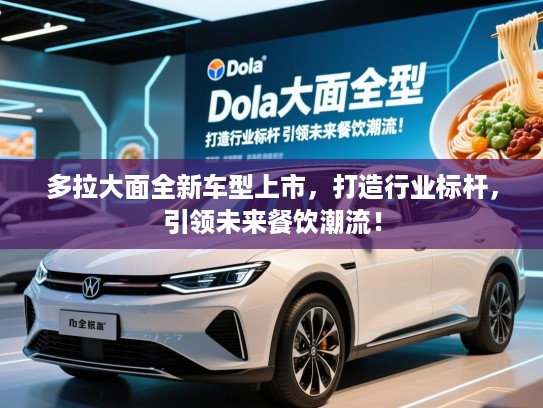 多拉大面全新车型上市，打造行业标杆，引领未来餐饮潮流！