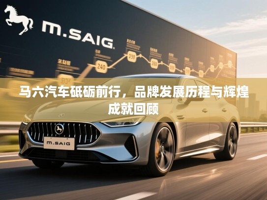 马六汽车砥砺前行，品牌发展历程与辉煌成就回顾