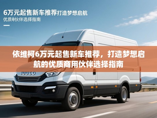 依维柯6万元起售新车推荐，打造梦想启航的优质商用伙伴选择指南