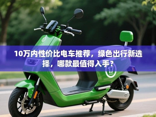 10万内性价比电车推荐，绿色出行新选择，哪款最值得入手？