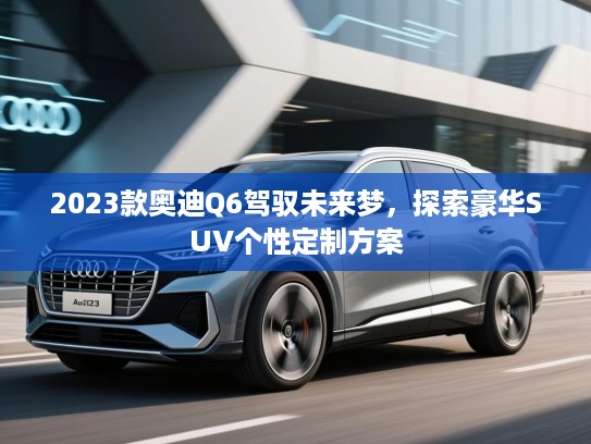 2023款奥迪Q6驾驭未来梦，探索豪华SUV个性定制方案