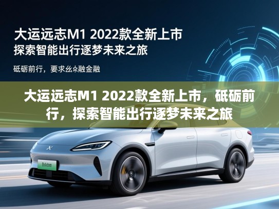 大运远志M1 2022款全新上市，砥砺前行，探索智能出行逐梦未来之旅