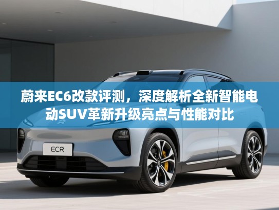 蔚来EC6改款评测，深度解析全新智能电动SUV革新升级亮点与性能对比