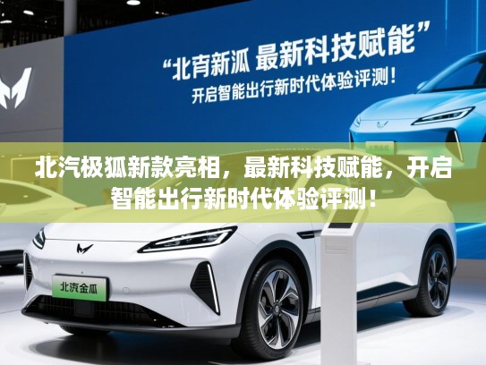 北汽极狐新款亮相，最新科技赋能，开启智能出行新时代体验评测！