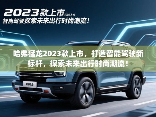 哈弗猛龙2023款上市，打造智能驾驶新标杆，探索未来出行时尚潮流！