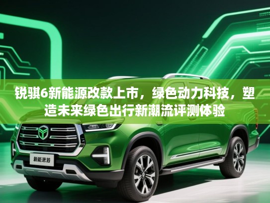锐骐6新能源改款上市，绿色动力科技，塑造未来绿色出行新潮流评测体验