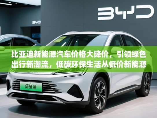 比亚迪新能源汽车价格大降价，引领绿色出行新潮流，低碳环保生活从低价新能源汽车开始！