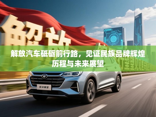 解放汽车砥砺前行路，见证民族品牌辉煌历程与未来展望
