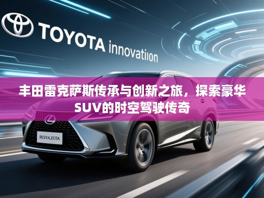 丰田雷克萨斯传承与创新之旅，探索豪华SUV的时空驾驶传奇
