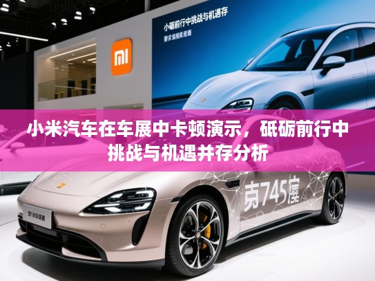 小米汽车在车展中卡顿演示，砥砺前行中挑战与机遇并存分析
