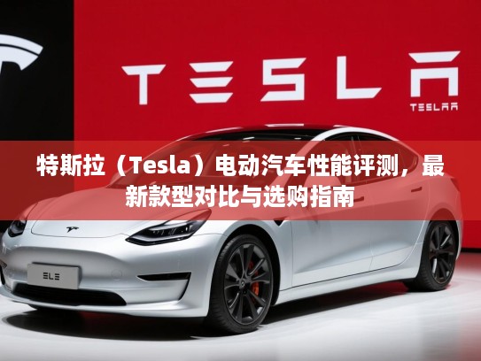 特斯拉（Tesla）电动汽车性能评测，最新款型对比与选购指南