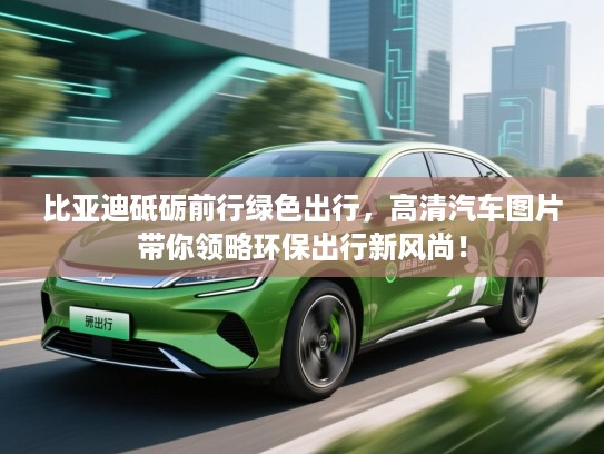 比亚迪砥砺前行绿色出行，高清汽车图片带你领略环保出行新风尚！