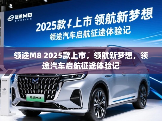 领途M8 2025款上市，领航新梦想，领途汽车启航征途体验记