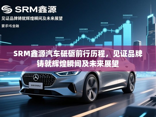 SRM鑫源汽车砥砺前行历程，见证品牌铸就辉煌瞬间及未来展望