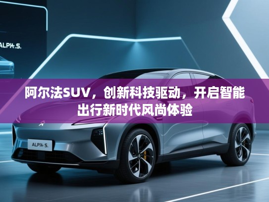 阿尔法SUV，创新科技驱动，开启智能出行新时代风尚体验