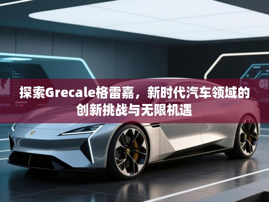探索Grecale格雷嘉，新时代汽车领域的创新挑战与无限机遇