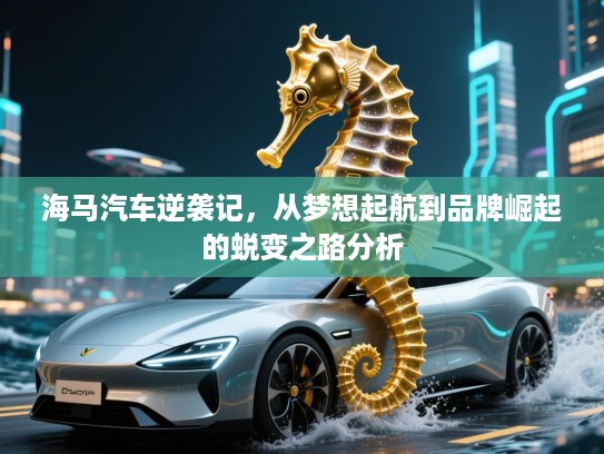 海马汽车逆袭记，从梦想起航到品牌崛起的蜕变之路分析
