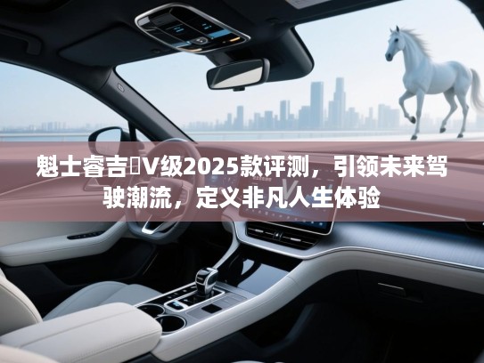魁士睿吉馬V级2025款评测，引领未来驾驶潮流，定义非凡人生体验