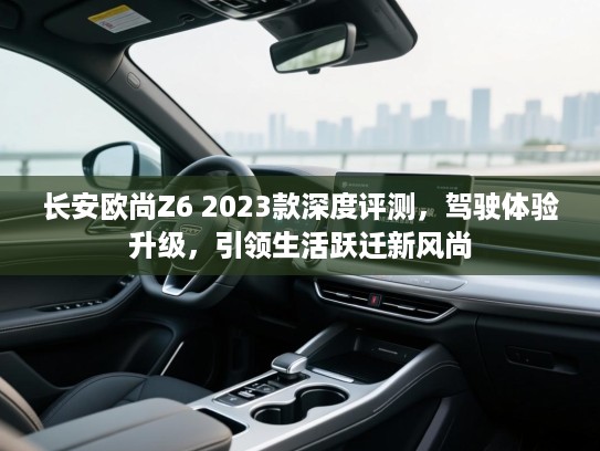 长安欧尚Z6 2023款深度评测，驾驶体验升级，引领生活跃迁新风尚