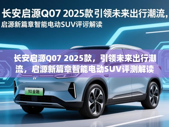 长安启源Q07 2025款，引领未来出行潮流，启源新篇章智能电动SUV评测解读
