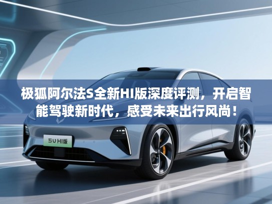 极狐阿尔法S全新HI版深度评测，开启智能驾驶新时代，感受未来出行风尚！