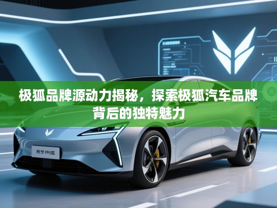 极狐品牌源动力揭秘，探索极狐汽车品牌背后的独特魅力