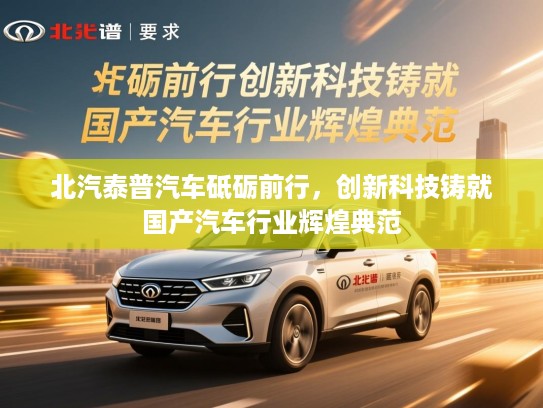 北汽泰普汽车砥砺前行，创新科技铸就国产汽车行业辉煌典范