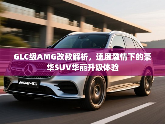 GLC级AMG改款解析，速度激情下的豪华SUV华丽升级体验